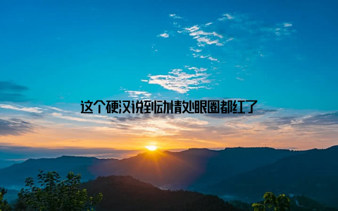 这个硬汉说到动情处眼圈都红了
